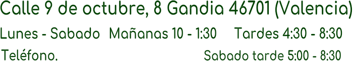 Calle 9 de octubre, 8 Gandia 46701 (Valencia)  Lunes - Sabado Maanas 10 - 1:30 Tardes 4:30 - 8:30  Telfono.                                             Sabado tarde 5:00 - 8:30